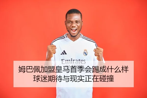 姆巴佩加盟皇马首季会踢成什么样 球迷期待与现实正在碰撞
